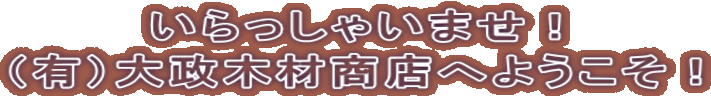 いらっしゃいませ! (有)大政木材商店へようこそ!